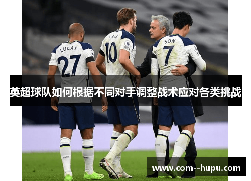 英超球队如何根据不同对手调整战术应对各类挑战 英超球队如何根据不同对手调整战术应对各类挑战