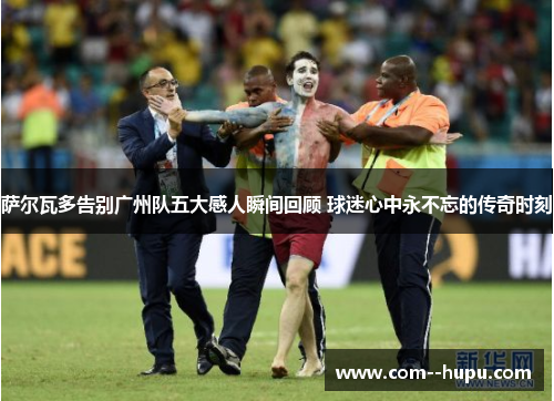 萨尔瓦多告别广州队五大感人瞬间回顾 球迷心中永不忘的传奇时刻