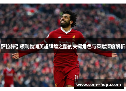 萨拉赫引领利物浦英超辉煌之路的关键角色与贡献深度解析 萨拉赫引领利物浦英超辉煌之路的关键角色与贡献深度解析