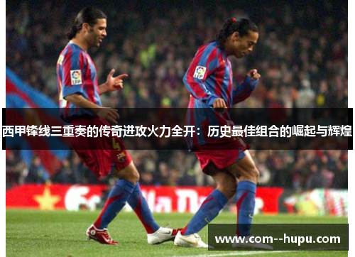 西甲锋线三重奏的传奇进攻火力全开:历史最佳组合的崛起与辉煌 西甲锋线三重奏的传奇进攻火力全开:历史最佳组合的崛起与辉煌