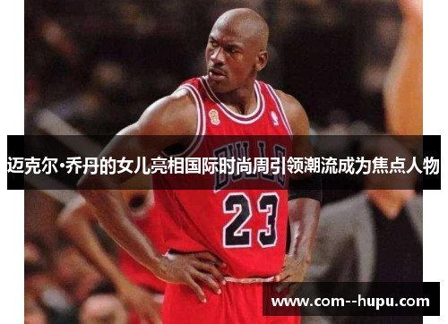 迈克尔·乔丹的女儿亮相国际时尚周引领潮流成为焦点人物 迈克尔·乔丹的女儿亮相国际时尚周引领潮流成为焦点人物