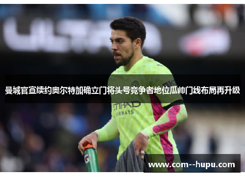 曼城官宣续约奥尔特加确立门将头号竞争者地位瓜帅门线布局再升级 曼城官宣续约奥尔特加确立门将头号竞争者地位瓜帅门线布局再升级