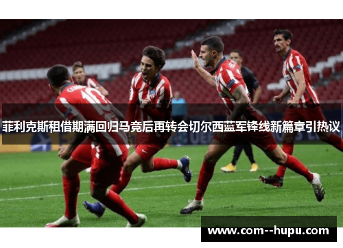 菲利克斯租借期满回归马竞后再转会切尔西蓝军锋线新篇章引热议 菲利克斯租借期满回归马竞后再转会切尔西蓝军锋线新篇章引热议