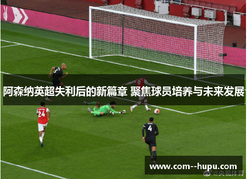 阿森纳英超失利后的新篇章 聚焦球员培养与未来发展