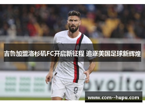 吉鲁加盟洛杉矶FC开启新征程 追逐美国足球新辉煌