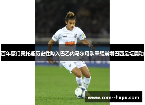 百年豪门桑托斯历史性降入巴乙内马尔母队荣耀崩塌巴西足坛震动 百年豪门桑托斯历史性降入巴乙内马尔母队荣耀崩塌巴西足坛震动