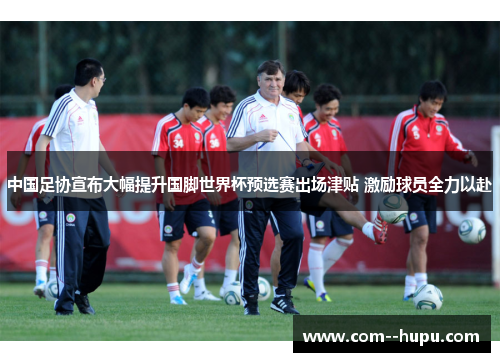 中国足协宣布大幅提升国脚世界杯预选赛出场津贴 激励球员全力以赴 中国足协宣布大幅提升国脚世界杯预选赛出场津贴 激励球员全力以赴
