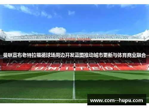 曼联宣布老特拉福德球场周边开发蓝图推动城市更新与体育商业融合 曼联宣布老特拉福德球场周边开发蓝图推动城市更新与体育商业融合