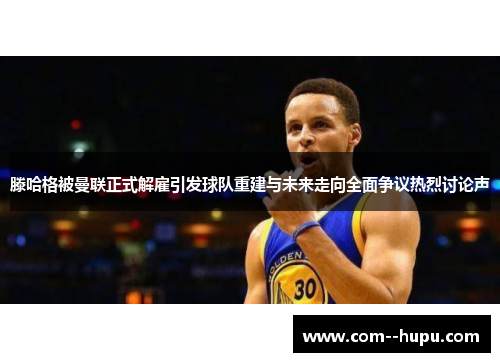 滕哈格被曼联正式解雇引发球队重建与未来走向全面争议热烈讨论声 滕哈格被曼联正式解雇引发球队重建与未来走向全面争议热烈讨论声