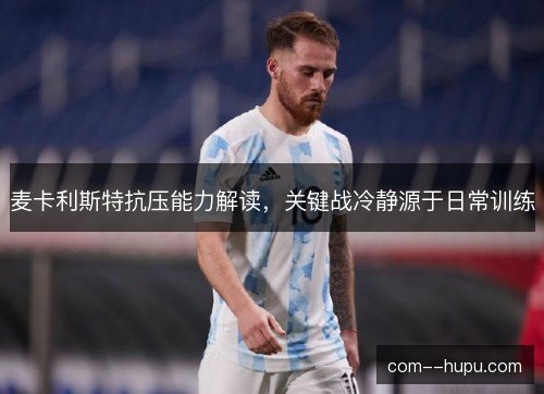 麦卡利斯特抗压能力解读,关键战冷静源于日常训练 麦卡利斯特抗压能力解读,关键战冷静源于日常训练