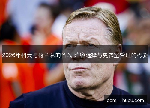 2026年科曼与荷兰队的备战 阵容选择与更衣室管理的考验